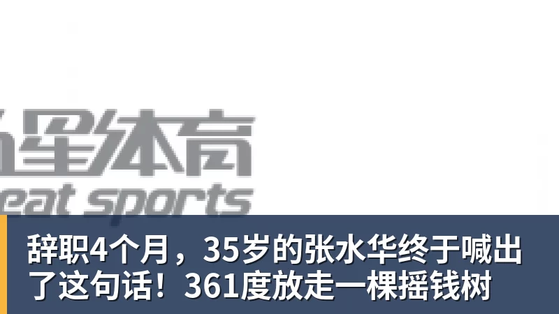 辞职4个月,35岁的张水华终于喊出了这句话!361度放走一棵摇钱树