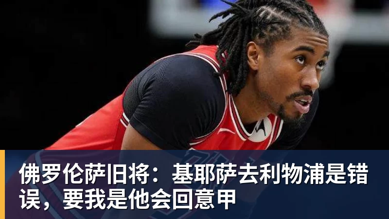 佛罗伦萨旧将:基耶萨去利物浦是错误,要我是他会回意甲