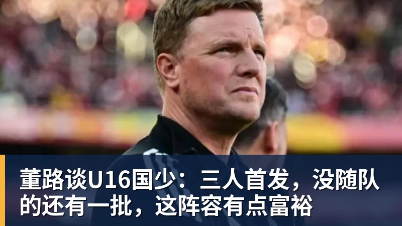MK体育董路谈U16国少：三人首发，没随队的还有一批，这阵容有点富裕